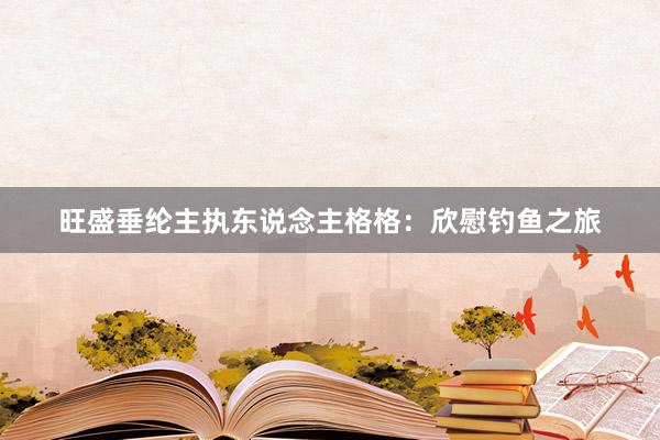 旺盛垂纶主执东说念主格格：欣慰钓鱼之旅