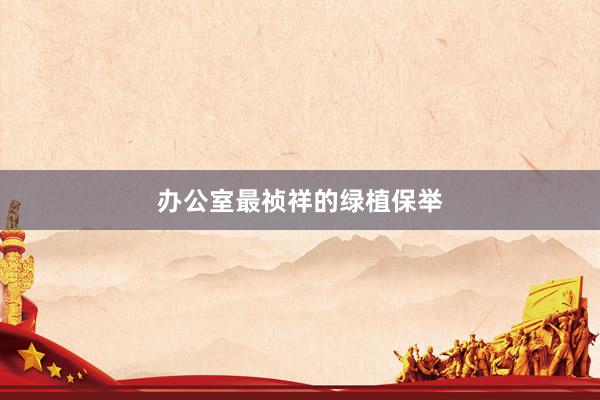 办公室最祯祥的绿植保举