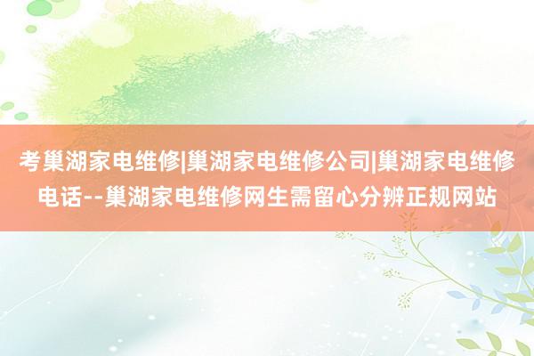 考巢湖家电维修|巢湖家电维修公司|巢湖家电维修电话--巢湖家电维修网生需留心分辨正规网站