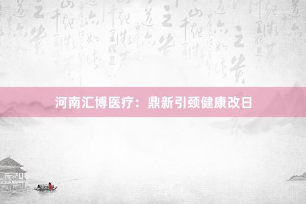 河南汇博医疗：鼎新引颈健康改日
